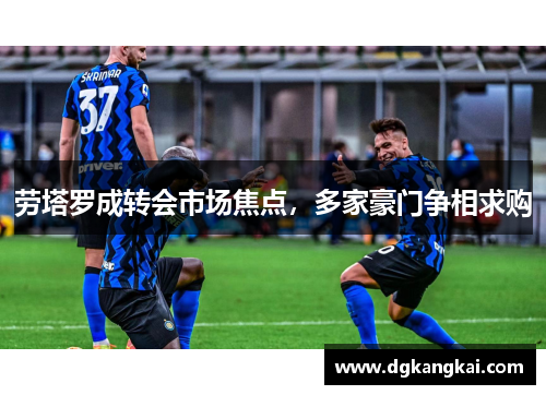 劳塔罗成转会市场焦点，多家豪门争相求购