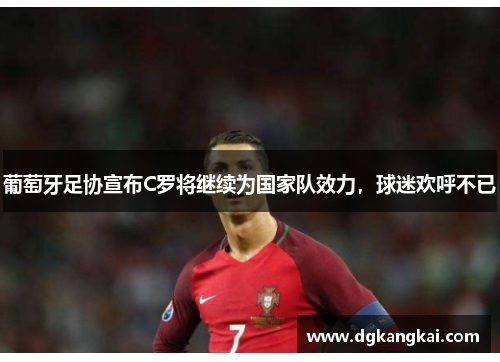 葡萄牙足协宣布C罗将继续为国家队效力，球迷欢呼不已