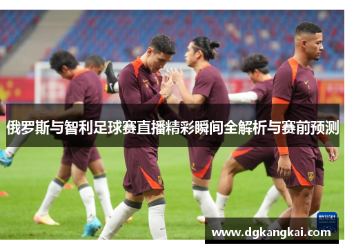 俄罗斯与智利足球赛直播精彩瞬间全解析与赛前预测